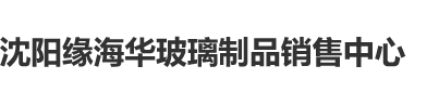 9色视频大肉棒沈阳缘海华玻璃制品销售中心